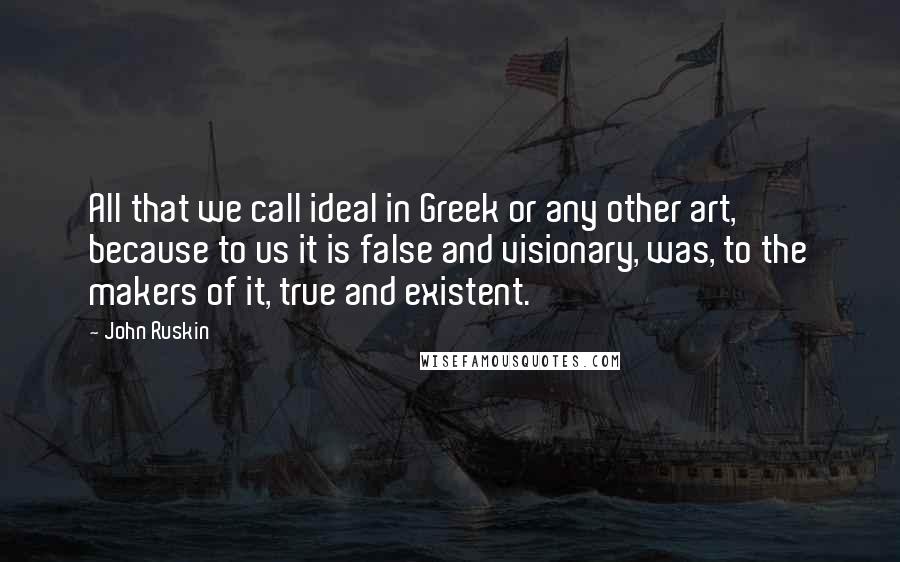 John Ruskin Quotes: All that we call ideal in Greek or any other art, because to us it is false and visionary, was, to the makers of it, true and existent.