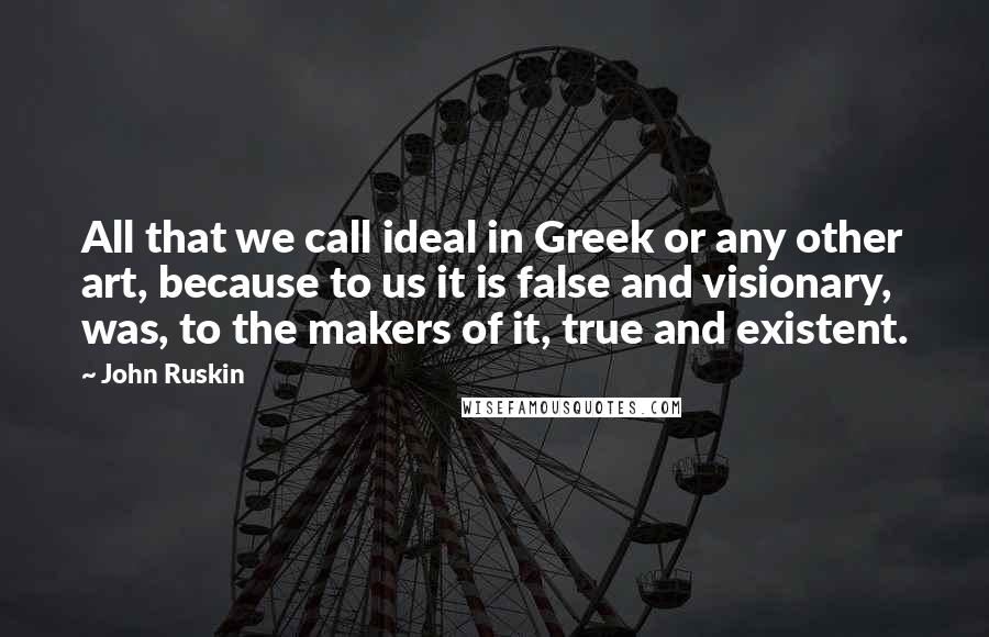 John Ruskin Quotes: All that we call ideal in Greek or any other art, because to us it is false and visionary, was, to the makers of it, true and existent.