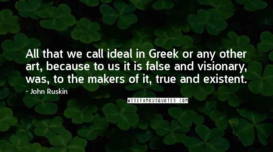 John Ruskin Quotes: All that we call ideal in Greek or any other art, because to us it is false and visionary, was, to the makers of it, true and existent.