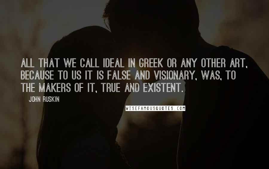 John Ruskin Quotes: All that we call ideal in Greek or any other art, because to us it is false and visionary, was, to the makers of it, true and existent.