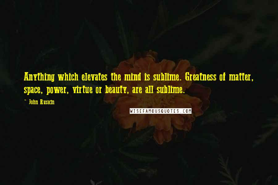 John Ruskin Quotes: Anything which elevates the mind is sublime. Greatness of matter, space, power, virtue or beauty, are all sublime.