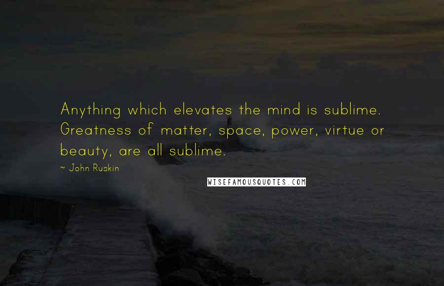 John Ruskin Quotes: Anything which elevates the mind is sublime. Greatness of matter, space, power, virtue or beauty, are all sublime.