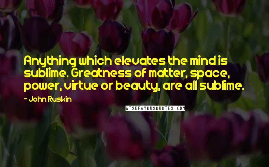 John Ruskin Quotes: Anything which elevates the mind is sublime. Greatness of matter, space, power, virtue or beauty, are all sublime.