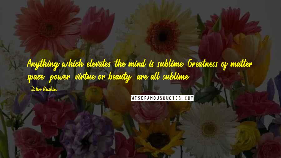 John Ruskin Quotes: Anything which elevates the mind is sublime. Greatness of matter, space, power, virtue or beauty, are all sublime.