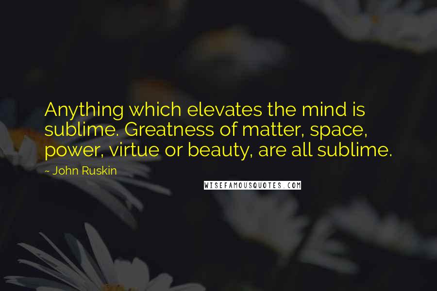 John Ruskin Quotes: Anything which elevates the mind is sublime. Greatness of matter, space, power, virtue or beauty, are all sublime.