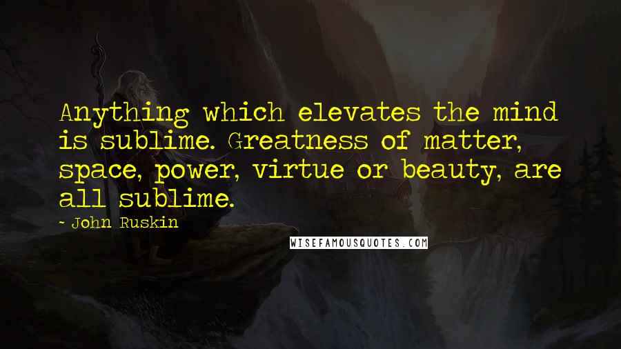 John Ruskin Quotes: Anything which elevates the mind is sublime. Greatness of matter, space, power, virtue or beauty, are all sublime.