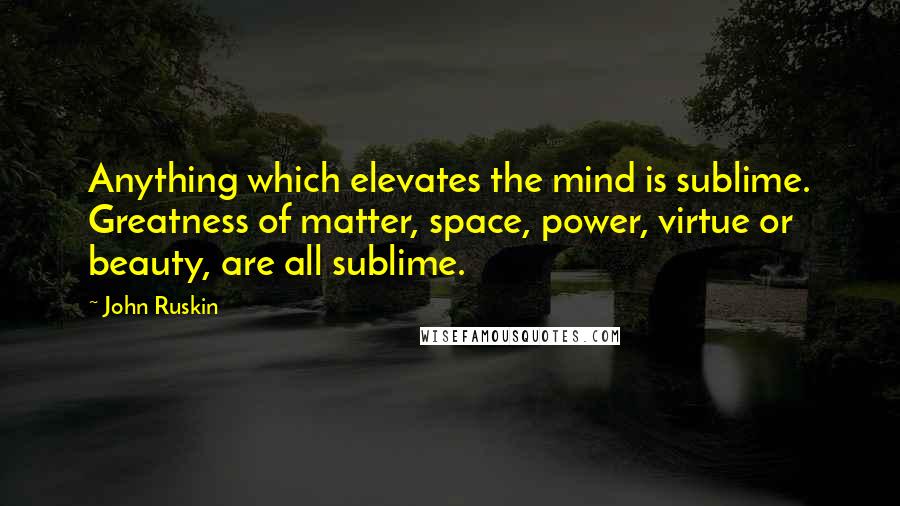 John Ruskin Quotes: Anything which elevates the mind is sublime. Greatness of matter, space, power, virtue or beauty, are all sublime.