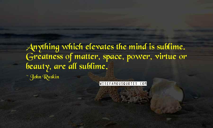 John Ruskin Quotes: Anything which elevates the mind is sublime. Greatness of matter, space, power, virtue or beauty, are all sublime.