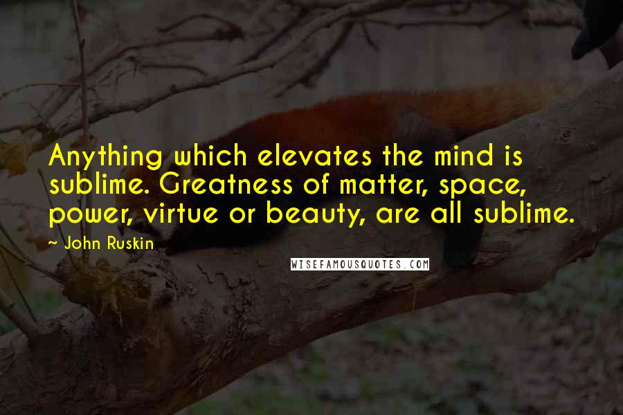 John Ruskin Quotes: Anything which elevates the mind is sublime. Greatness of matter, space, power, virtue or beauty, are all sublime.