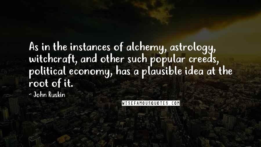 John Ruskin Quotes: As in the instances of alchemy, astrology, witchcraft, and other such popular creeds, political economy, has a plausible idea at the root of it.