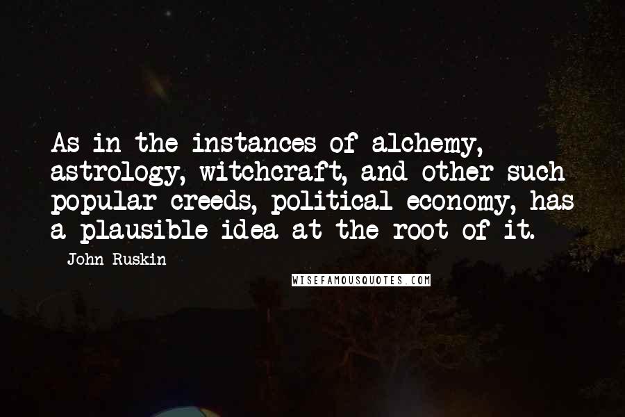 John Ruskin Quotes: As in the instances of alchemy, astrology, witchcraft, and other such popular creeds, political economy, has a plausible idea at the root of it.