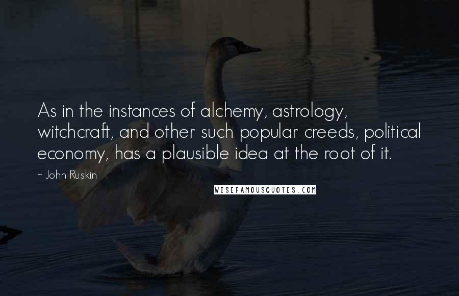 John Ruskin Quotes: As in the instances of alchemy, astrology, witchcraft, and other such popular creeds, political economy, has a plausible idea at the root of it.