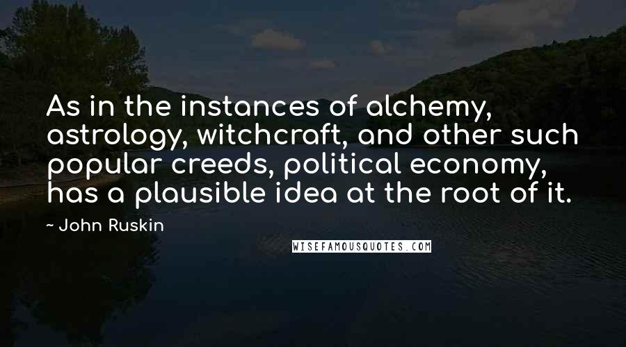 John Ruskin Quotes: As in the instances of alchemy, astrology, witchcraft, and other such popular creeds, political economy, has a plausible idea at the root of it.