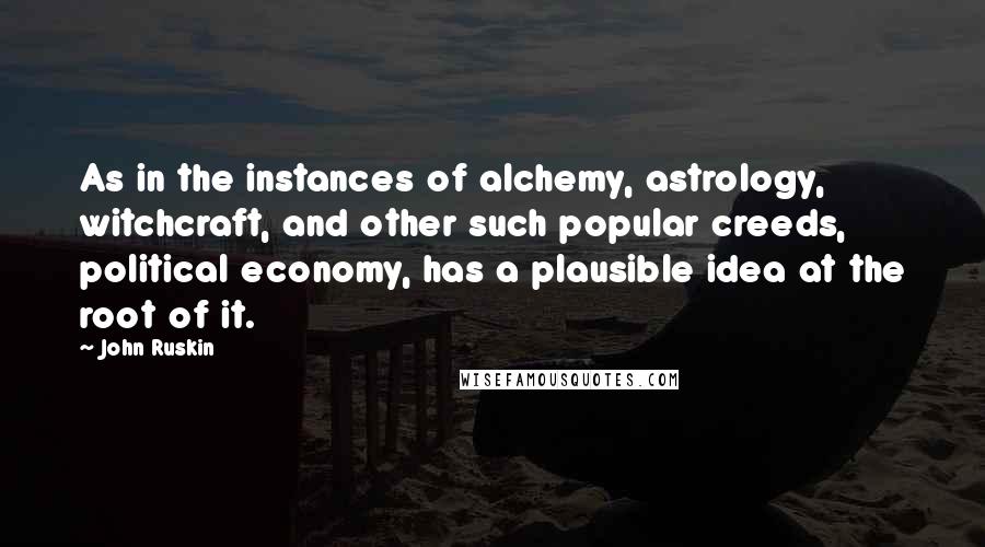 John Ruskin Quotes: As in the instances of alchemy, astrology, witchcraft, and other such popular creeds, political economy, has a plausible idea at the root of it.