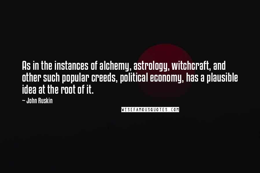 John Ruskin Quotes: As in the instances of alchemy, astrology, witchcraft, and other such popular creeds, political economy, has a plausible idea at the root of it.