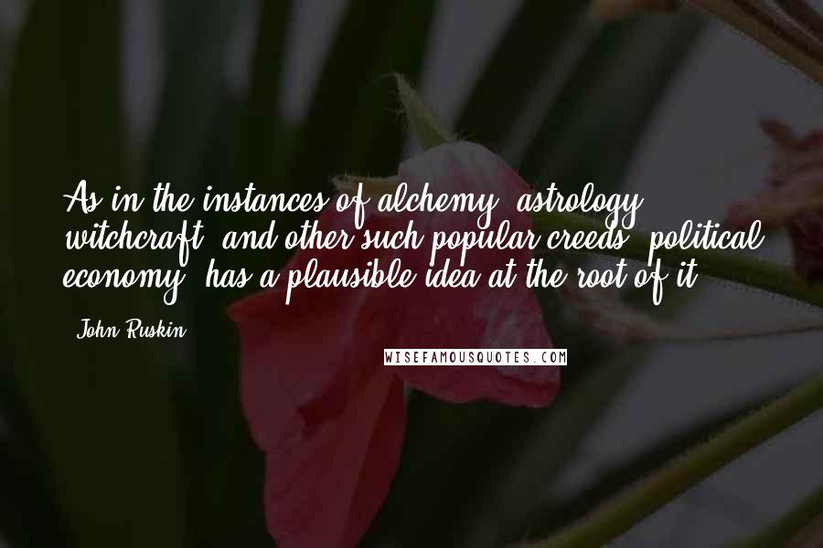 John Ruskin Quotes: As in the instances of alchemy, astrology, witchcraft, and other such popular creeds, political economy, has a plausible idea at the root of it.