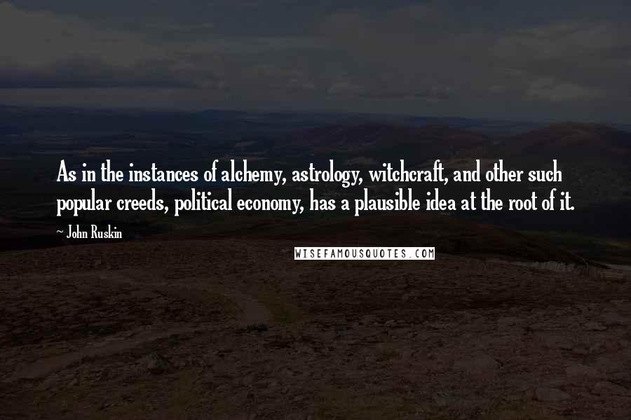 John Ruskin Quotes: As in the instances of alchemy, astrology, witchcraft, and other such popular creeds, political economy, has a plausible idea at the root of it.