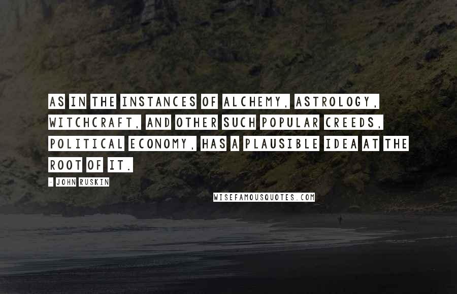 John Ruskin Quotes: As in the instances of alchemy, astrology, witchcraft, and other such popular creeds, political economy, has a plausible idea at the root of it.