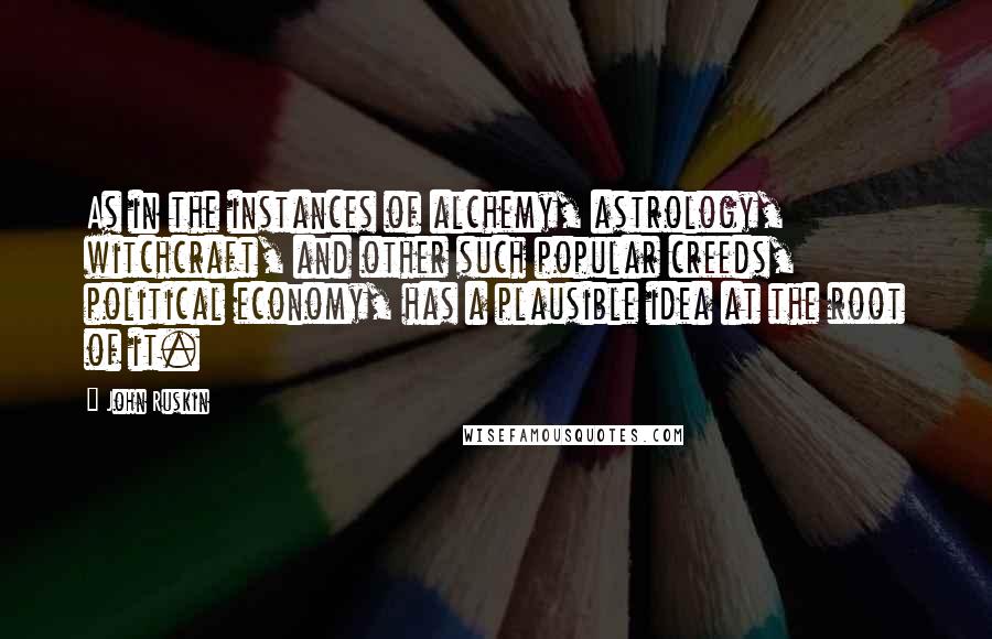 John Ruskin Quotes: As in the instances of alchemy, astrology, witchcraft, and other such popular creeds, political economy, has a plausible idea at the root of it.