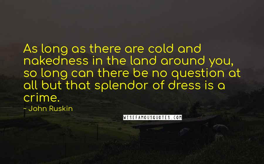 John Ruskin Quotes: As long as there are cold and nakedness in the land around you, so long can there be no question at all but that splendor of dress is a crime.