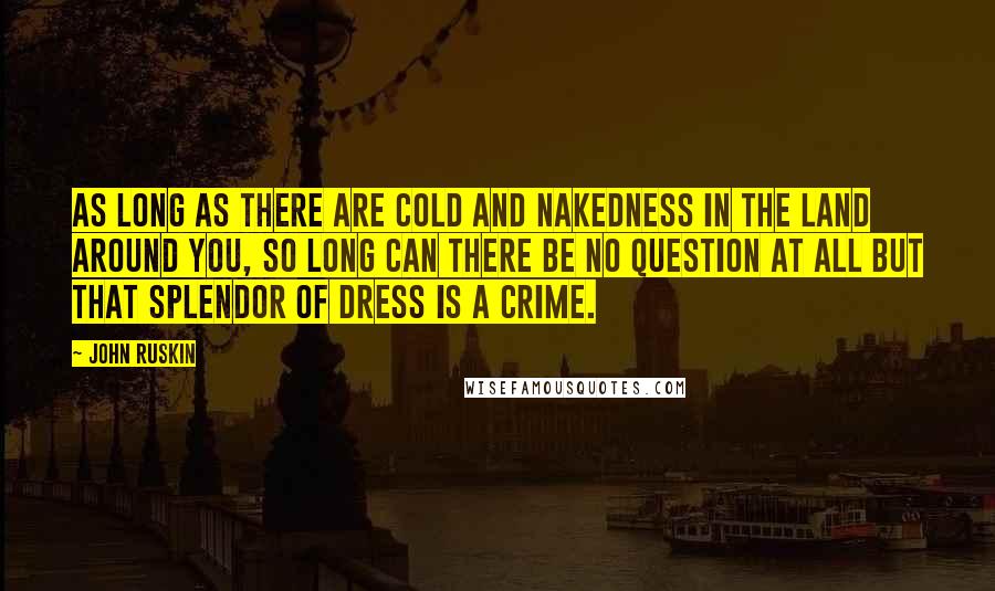 John Ruskin Quotes: As long as there are cold and nakedness in the land around you, so long can there be no question at all but that splendor of dress is a crime.