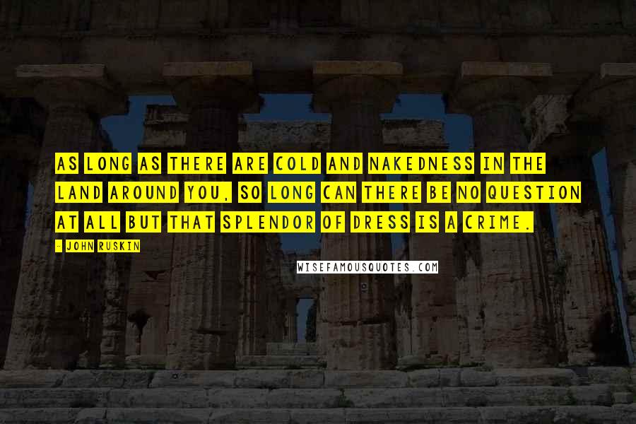 John Ruskin Quotes: As long as there are cold and nakedness in the land around you, so long can there be no question at all but that splendor of dress is a crime.