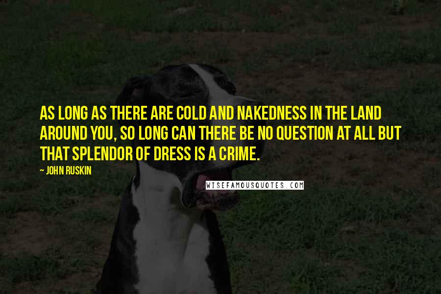 John Ruskin Quotes: As long as there are cold and nakedness in the land around you, so long can there be no question at all but that splendor of dress is a crime.