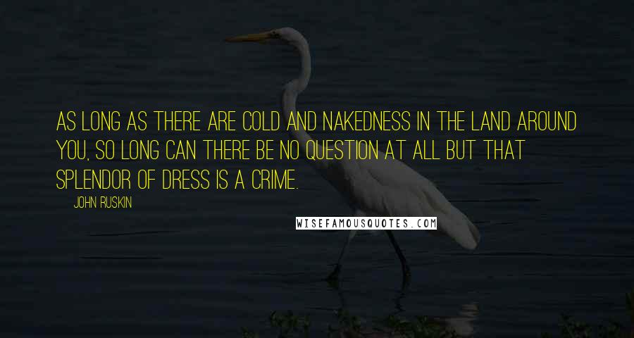 John Ruskin Quotes: As long as there are cold and nakedness in the land around you, so long can there be no question at all but that splendor of dress is a crime.