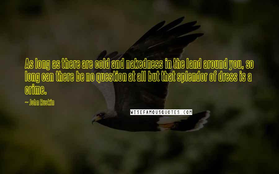 John Ruskin Quotes: As long as there are cold and nakedness in the land around you, so long can there be no question at all but that splendor of dress is a crime.