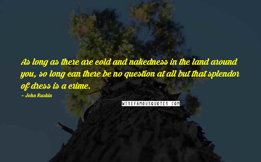 John Ruskin Quotes: As long as there are cold and nakedness in the land around you, so long can there be no question at all but that splendor of dress is a crime.