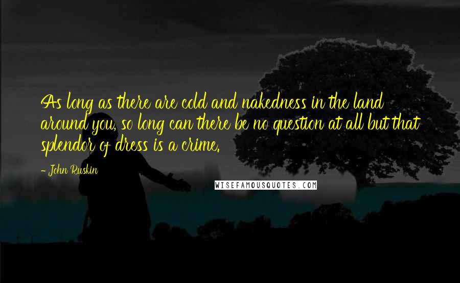 John Ruskin Quotes: As long as there are cold and nakedness in the land around you, so long can there be no question at all but that splendor of dress is a crime.