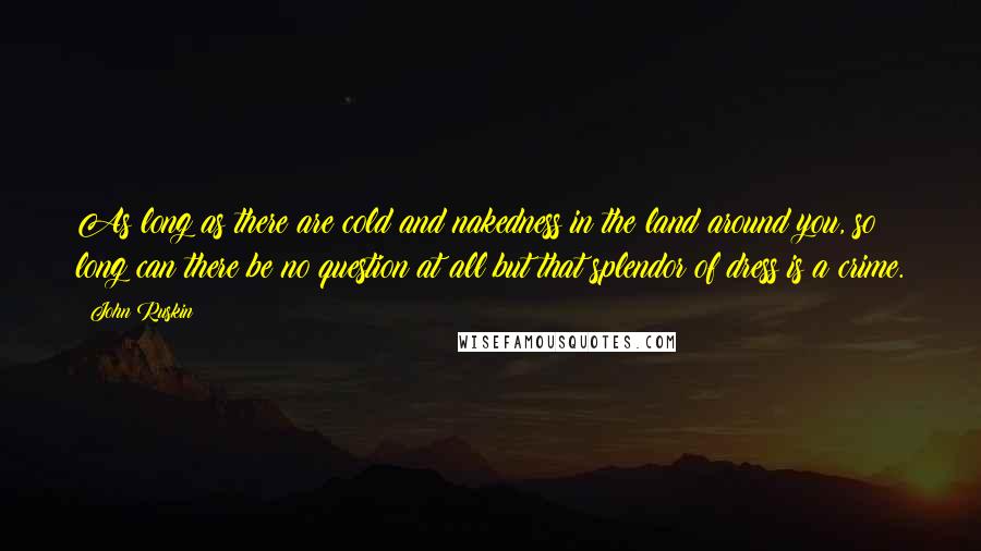 John Ruskin Quotes: As long as there are cold and nakedness in the land around you, so long can there be no question at all but that splendor of dress is a crime.