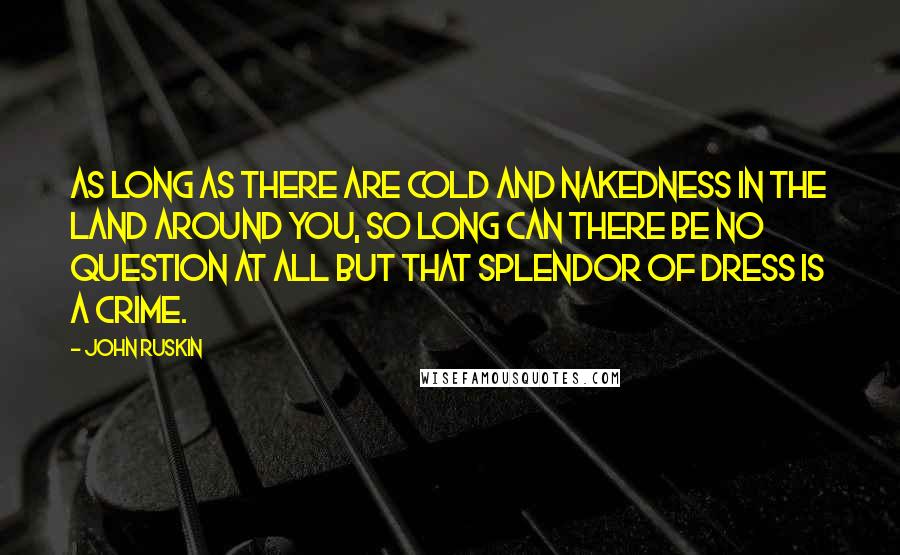 John Ruskin Quotes: As long as there are cold and nakedness in the land around you, so long can there be no question at all but that splendor of dress is a crime.