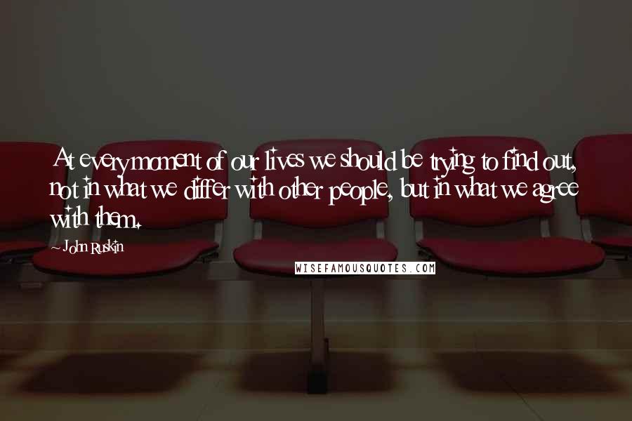 John Ruskin Quotes: At every moment of our lives we should be trying to find out, not in what we differ with other people, but in what we agree with them.