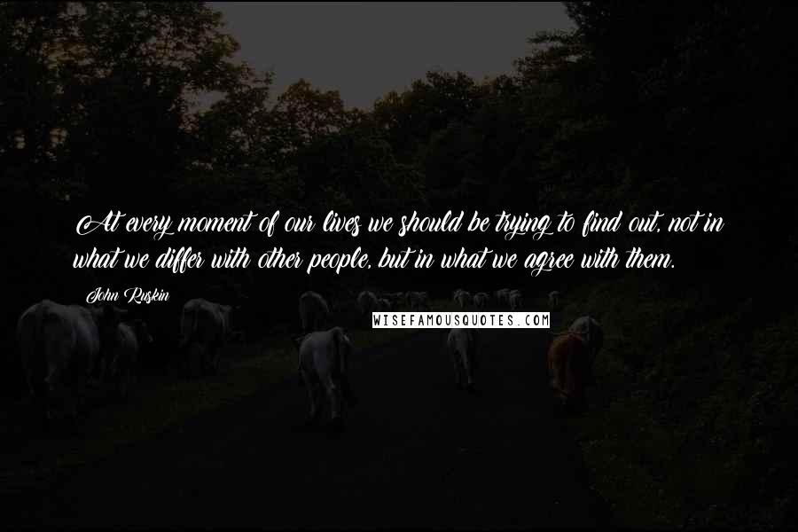 John Ruskin Quotes: At every moment of our lives we should be trying to find out, not in what we differ with other people, but in what we agree with them.