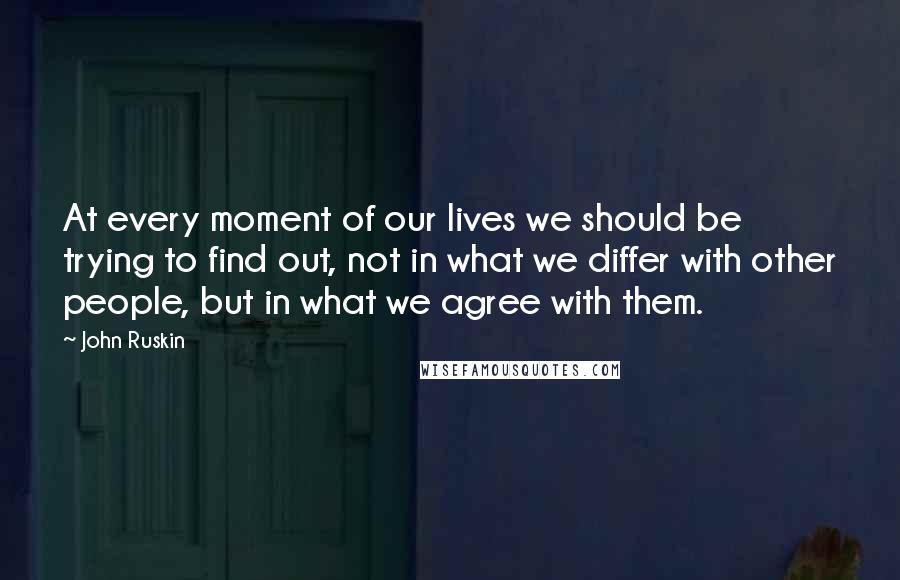 John Ruskin Quotes: At every moment of our lives we should be trying to find out, not in what we differ with other people, but in what we agree with them.