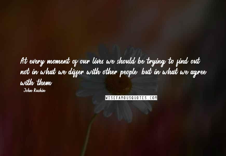 John Ruskin Quotes: At every moment of our lives we should be trying to find out, not in what we differ with other people, but in what we agree with them.