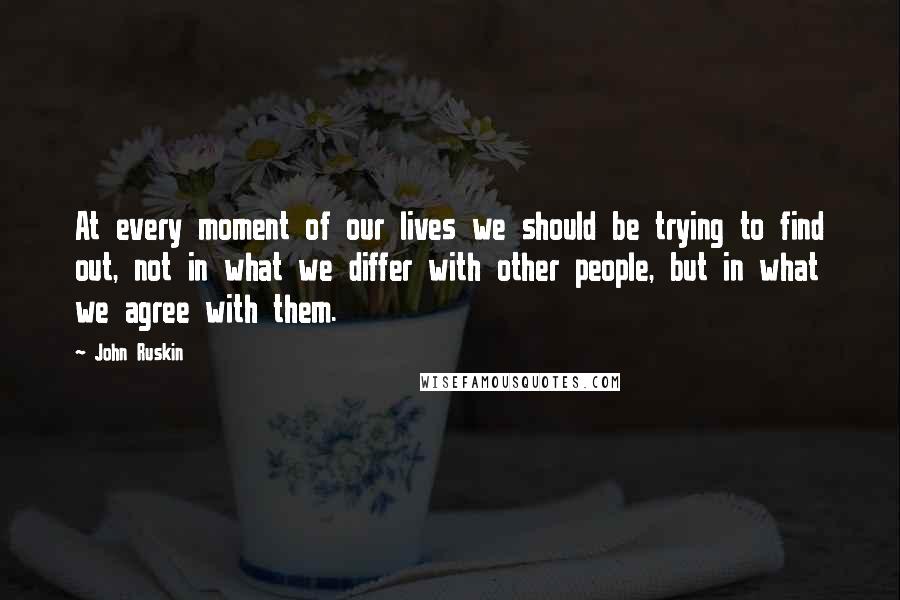 John Ruskin Quotes: At every moment of our lives we should be trying to find out, not in what we differ with other people, but in what we agree with them.