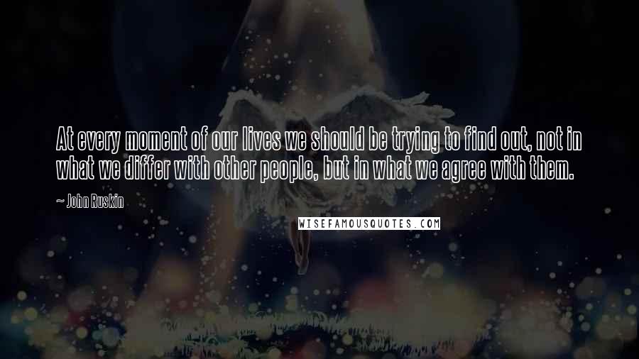 John Ruskin Quotes: At every moment of our lives we should be trying to find out, not in what we differ with other people, but in what we agree with them.