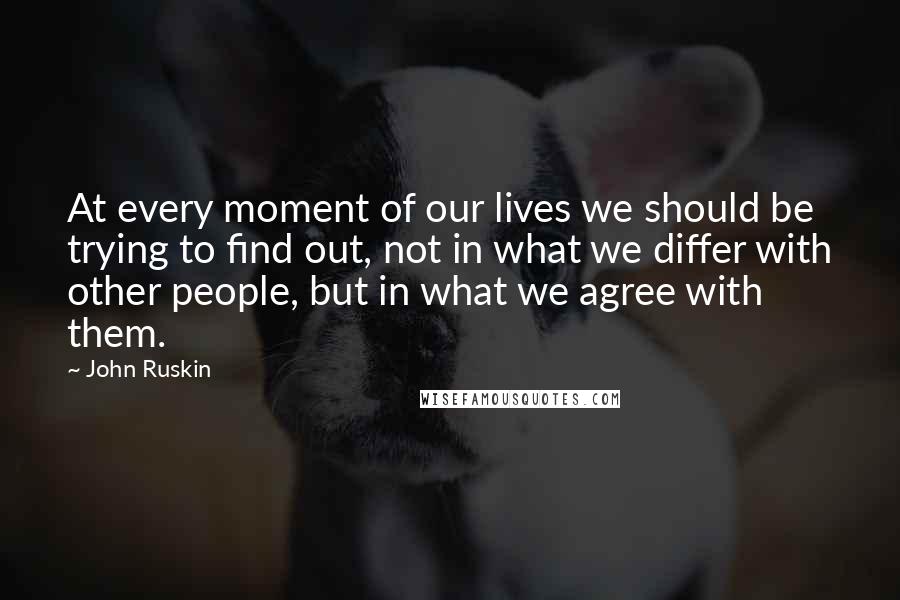 John Ruskin Quotes: At every moment of our lives we should be trying to find out, not in what we differ with other people, but in what we agree with them.
