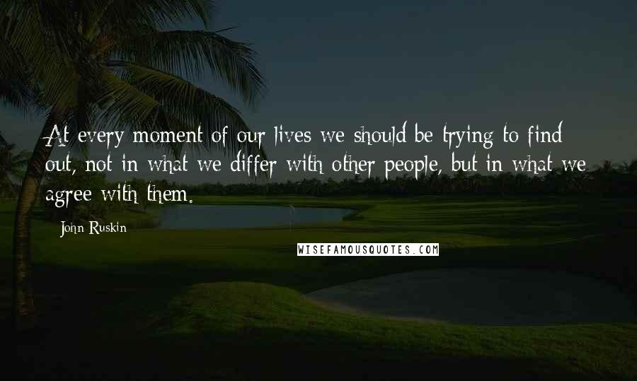 John Ruskin Quotes: At every moment of our lives we should be trying to find out, not in what we differ with other people, but in what we agree with them.