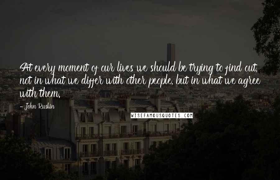 John Ruskin Quotes: At every moment of our lives we should be trying to find out, not in what we differ with other people, but in what we agree with them.