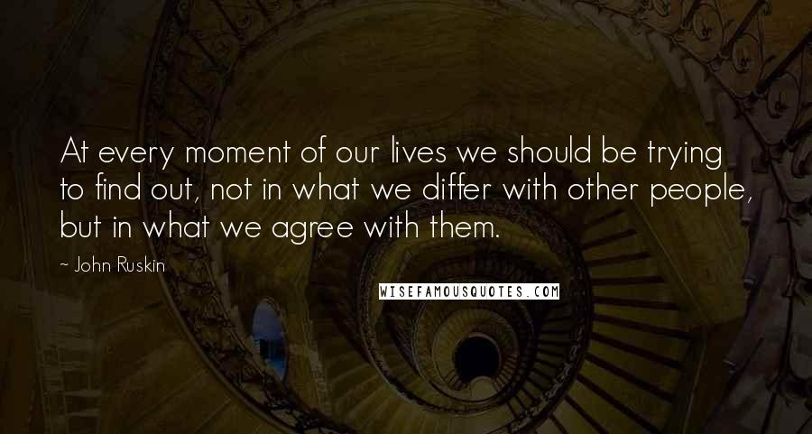 John Ruskin Quotes: At every moment of our lives we should be trying to find out, not in what we differ with other people, but in what we agree with them.