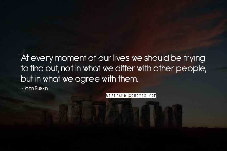 John Ruskin Quotes: At every moment of our lives we should be trying to find out, not in what we differ with other people, but in what we agree with them.