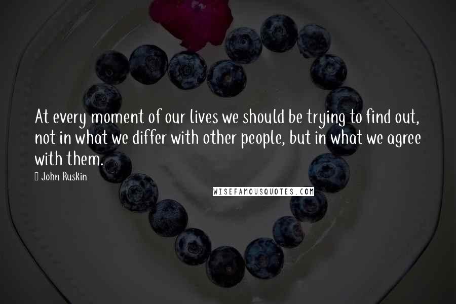 John Ruskin Quotes: At every moment of our lives we should be trying to find out, not in what we differ with other people, but in what we agree with them.