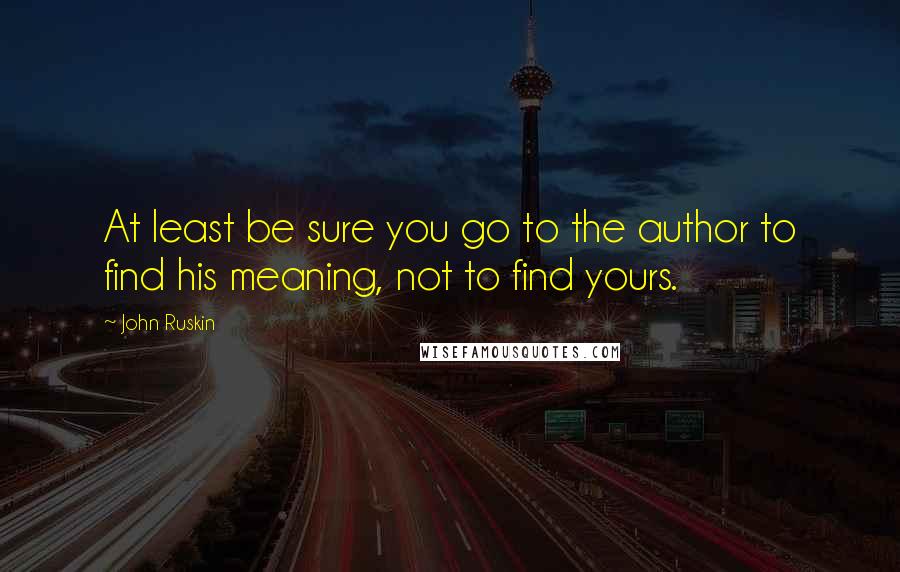 John Ruskin Quotes: At least be sure you go to the author to find his meaning, not to find yours.