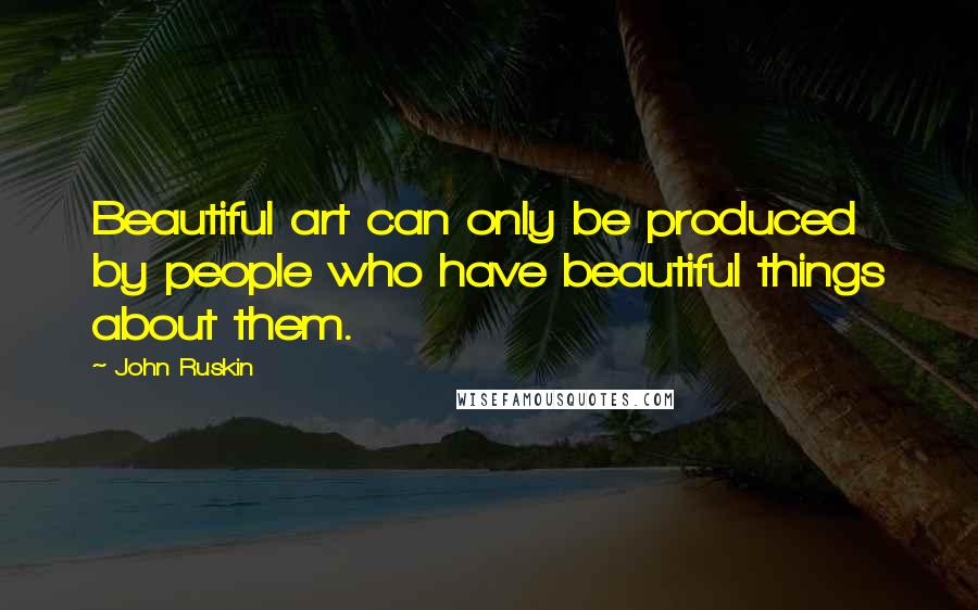 John Ruskin Quotes: Beautiful art can only be produced by people who have beautiful things about them.