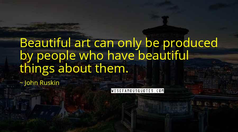 John Ruskin Quotes: Beautiful art can only be produced by people who have beautiful things about them.