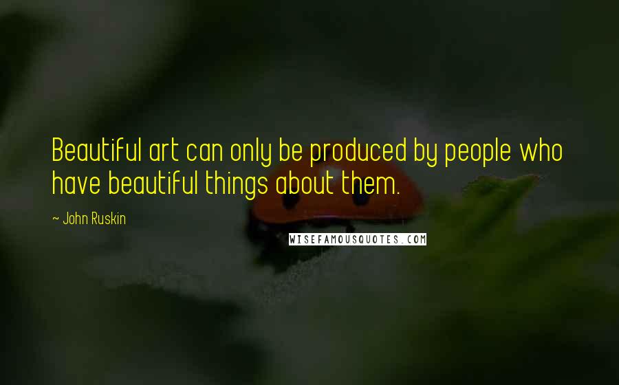 John Ruskin Quotes: Beautiful art can only be produced by people who have beautiful things about them.