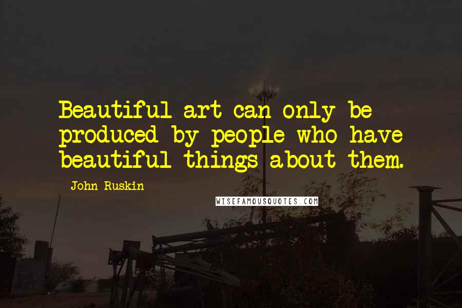 John Ruskin Quotes: Beautiful art can only be produced by people who have beautiful things about them.